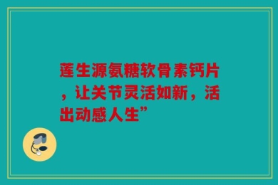 莲生源氨糖软骨素钙片，让关节灵活如新，活出动感人生”