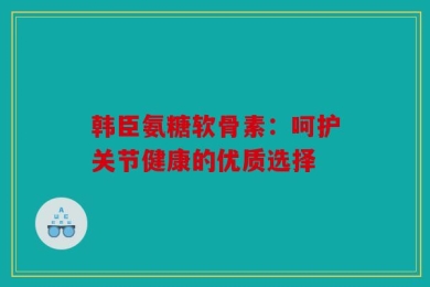韩臣氨糖软骨素：呵护关节健康的优质选择
