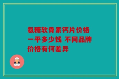 氨糖软骨素钙片价格 一平多少钱 不同品牌价格有何差异