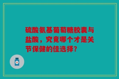 硫酸氨基葡萄糖胶囊与盐酸，究竟哪个才是关节保健的佳选择？