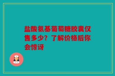 盐酸氨基葡萄糖胶囊仅售多少？了解价格后你会惊讶