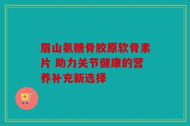眉山氨糖骨胶原软骨素片 助力关节健康的营养补充新选择