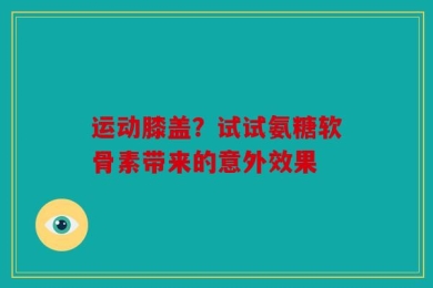 运动膝盖？试试氨糖软骨素带来的意外效果