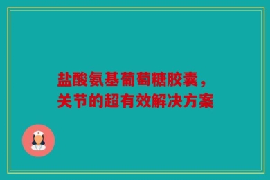 盐酸氨基葡萄糖胶囊，关节的超有效解决方案