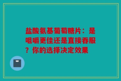 盐酸氨基葡萄糖片：是咀嚼更佳还是直接吞服？你的选择决定效果