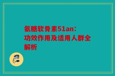 氨糖软骨素51an：功效作用及适用人群全解析