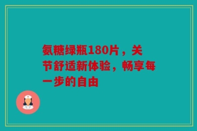 氨糖绿瓶180片，关节舒适新体验，畅享每一步的自由