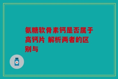 氨糖软骨素钙是否属于高钙片 解析两者的区别与