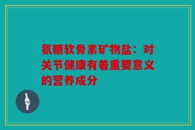 氨糖软骨素矿物盐：对关节健康有着重要意义的营养成分
