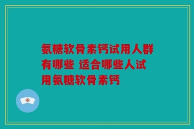 氨糖软骨素钙试用人群有哪些 适合哪些人试用氨糖软骨素钙