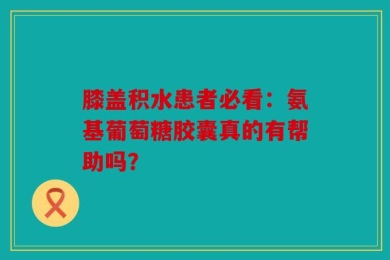膝盖积水患者必看：氨基葡萄糖胶囊真的有帮助吗？