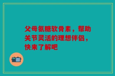 父母氨糖软骨素，帮助关节灵活的理想伴侣，快来了解吧