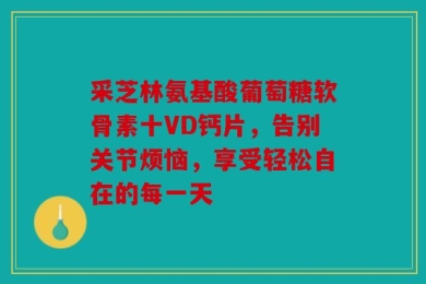 采芝林氨基酸葡萄糖软骨素十VD钙片，告别关节烦恼，享受轻松自在的每一天