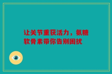 让关节重获活力，氨糖软骨素带你告别困扰