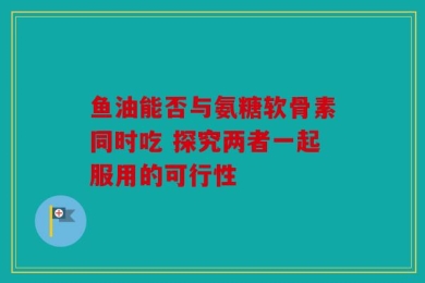 鱼油能否与氨糖软骨素同时吃 探究两者一起服用的可行性