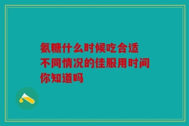 氨糖什么时候吃合适 不同情况的佳服用时间你知道吗