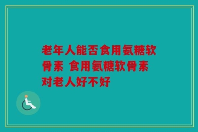 老年人能否食用氨糖软骨素 食用氨糖软骨素对老人好不好