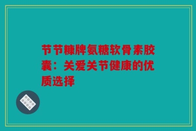节节糠牌氨糖软骨素胶囊：关爱关节健康的优质选择