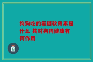 狗狗吃的氨糖软骨素是什么 其对狗狗健康有何作用