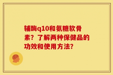 辅酶q10和氨糖软骨素？了解两种保健品的功效和使用方法？