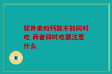 软骨素和钙能不能同时吃 两者同时吃需注意什么