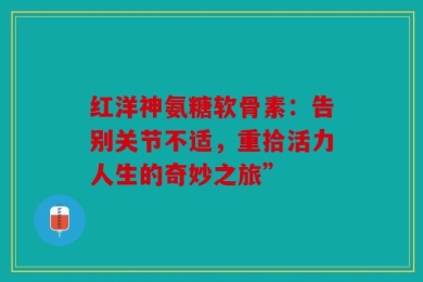 红洋神氨糖软骨素：告别关节不适，重拾活力人生的奇妙之旅”