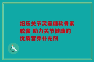 纽乐关节灵氨糖软骨素胶囊 助力关节健康的优质营养补充剂