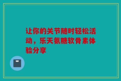 让你的关节随时轻松活动，乐天氨糖软骨素体验分享