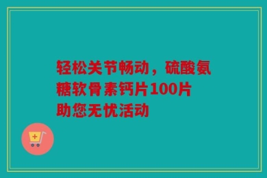 轻松关节畅动，硫酸氨糖软骨素钙片100片助您无忧活动