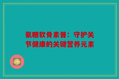 氨糖软骨素普：守护关节健康的关键营养元素