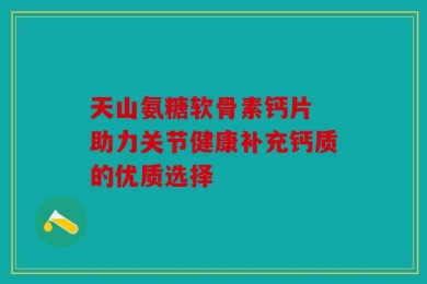 天山氨糖软骨素钙片 助力关节健康补充钙质的优质选择