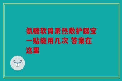 氨糖软骨素热敷护膝宝一贴能用几次 答案在这里