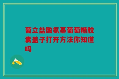 葡立盐酸氨基葡萄糖胶囊盖子打开方法你知道吗