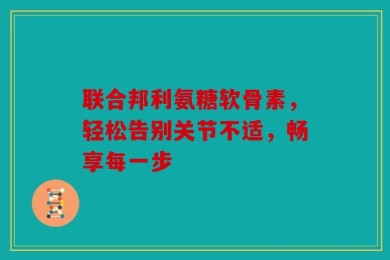 联合邦利氨糖软骨素，轻松告别关节不适，畅享每一步