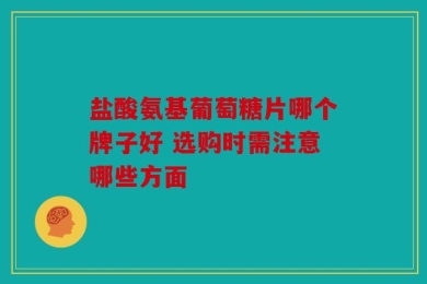 盐酸氨基葡萄糖片哪个牌子好 选购时需注意哪些方面