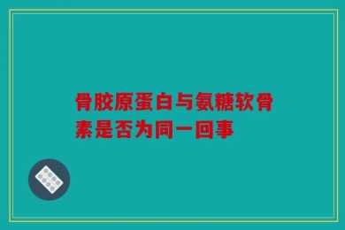 骨胶原蛋白与氨糖软骨素是否为同一回事