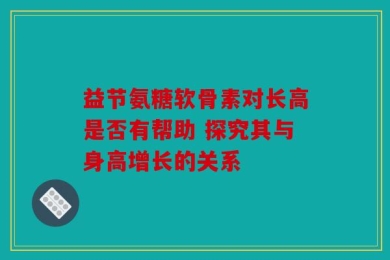 益节氨糖软骨素对长高是否有帮助 探究其与身高增长的关系