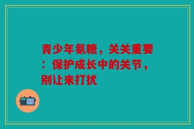 青少年氨糖，关关重要：保护成长中的关节，别让来打扰