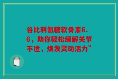 谷比利氨糖软骨素6.6，助你轻松缓解关节不适，焕发灵动活力”