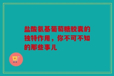 盐酸氨基葡萄糖胶囊的独特作用，你不可不知的那些事儿