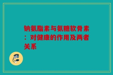 钠氨脂素与氨糖软骨素：对健康的作用及两者关系