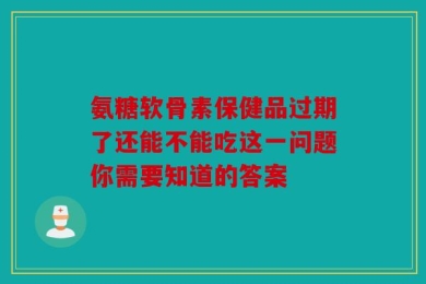 氨糖软骨素保健品过期了还能不能吃这一问题你需要知道的答案
