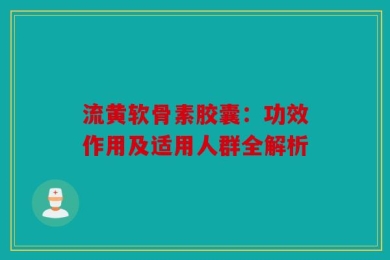 流黄软骨素胶囊：功效作用及适用人群全解析