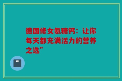 德国修女氨糖钙：让你每天都充满活力的营养之选”