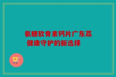 氨糖软骨素钙片广东荔 健康守护的新选择