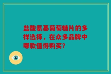 盐酸氨基葡萄糖片的多样选择，在众多品牌中哪款值得购买？