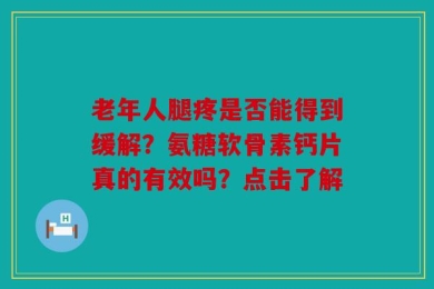 老年人腿疼是否能得到缓解？氨糖软骨素钙片真的有效吗？点击了解
