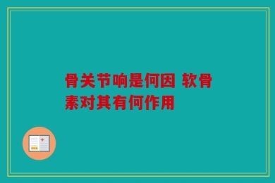 骨关节响是何因 软骨素对其有何作用