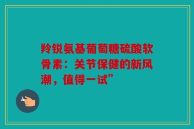 羚锐氨基葡萄糖硫酸软骨素：关节保健的新风潮，值得一试”