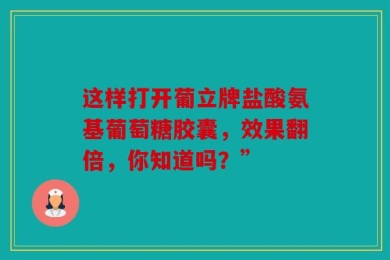 这样打开葡立牌盐酸氨基葡萄糖胶囊，效果翻倍，你知道吗？”